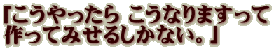 「こうやったら こうなりますって 作ってみせるしかない。」